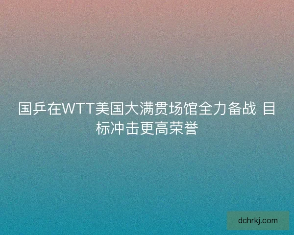 国乒在WTT美国大满贯场馆全力备战 目标冲击更高荣誉 国乒在WTT美国大满贯场馆全力备战 目标冲击更高荣誉