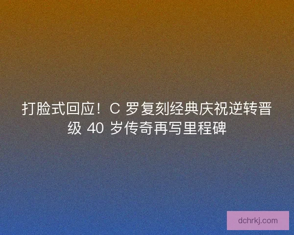 打脸式回应！C 罗复刻经典庆祝逆转晋级 40 岁传奇再写里程碑
