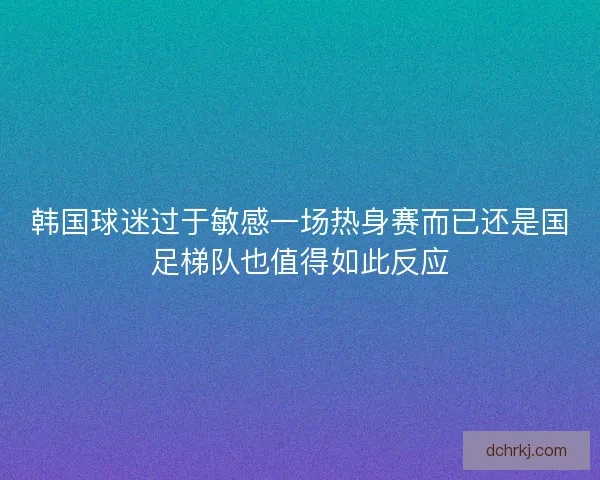 韩国球迷过于敏感一场热身赛而已还是国足梯队也值得如此反应