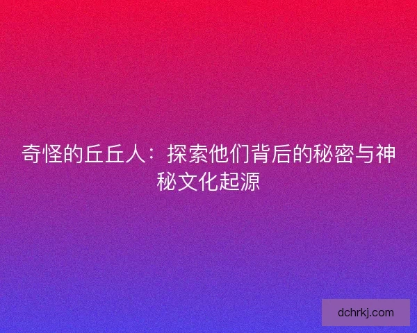 奇怪的丘丘人:探索他们背后的秘密与神秘文化起源 奇怪的丘丘人:探索他们背后的秘密与神秘文化起源