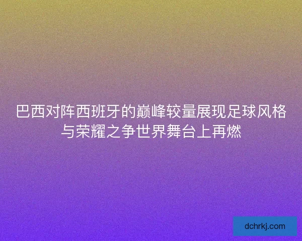 巴西对阵西班牙的巅峰较量展现足球风格与荣耀之争世界舞台上再燃