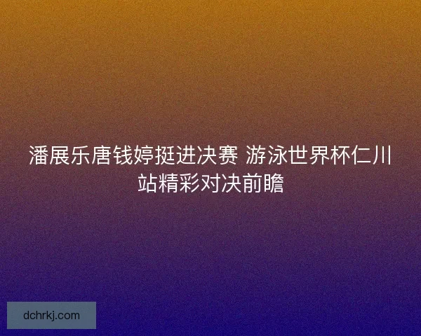 潘展乐唐钱婷挺进决赛 游泳世界杯仁川站精彩对决前瞻