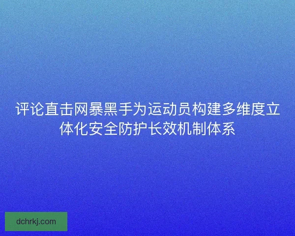 评论直击网暴黑手为运动员构建多维度立体化安全防护长效机制体系 评论直击网暴黑手为运动员构建多维度立体化安全防护长效机制体系