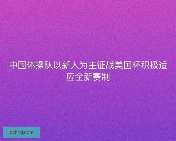 中国体操队以新人为主征战美国杯积极适应全新赛制