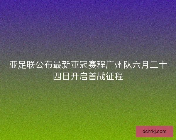 亚足联公布最新亚冠赛程广州队六月二十四日开启首战征程