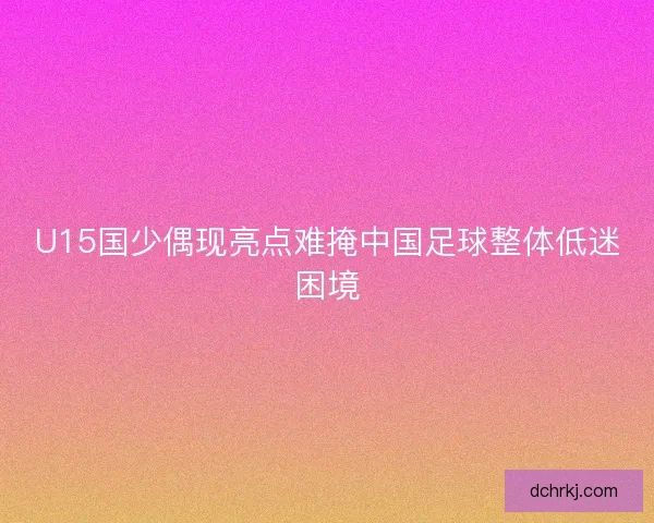 U15国少偶现亮点难掩中国足球整体低迷困境 U15国少偶现亮点难掩中国足球整体低迷困境