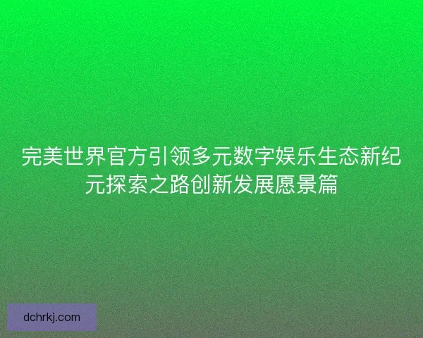 完美世界官方引领多元数字娱乐生态新纪元探索之路创新发展愿景篇 完美世界官方引领多元数字娱乐生态新纪元探索之路创新发展愿景篇