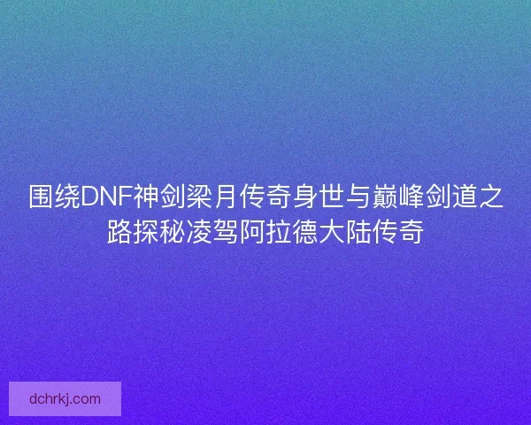 围绕DNF神剑梁月传奇身世与巅峰剑道之路探秘凌驾阿拉德大陆传奇
