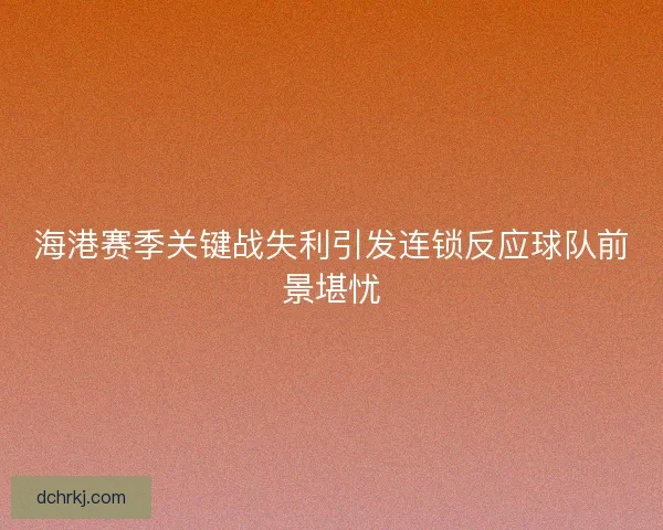 海港赛季关键战失利引发连锁反应球队前景堪忧