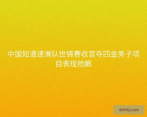 中国短道速滑队世锦赛收官夺四金男子项目表现抢眼