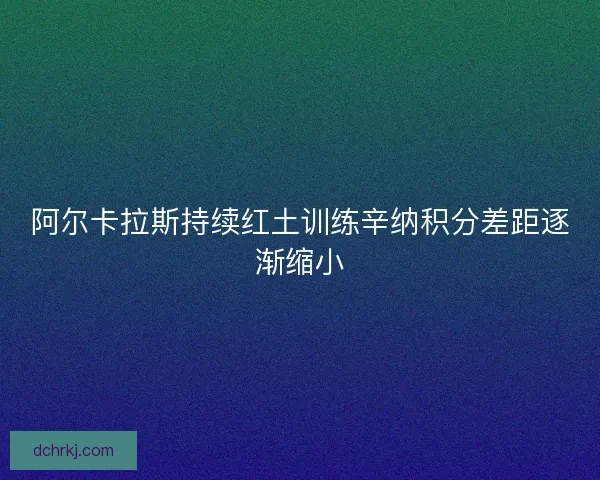 阿尔卡拉斯持续红土训练辛纳积分差距逐渐缩小