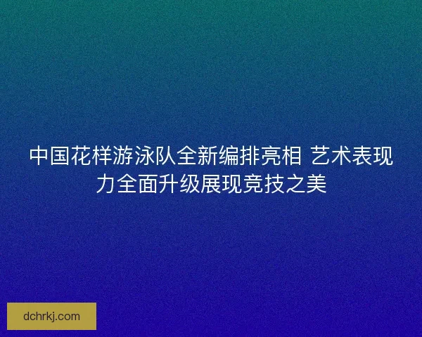 中国花样游泳队全新编排亮相 艺术表现力全面升级展现竞技之美