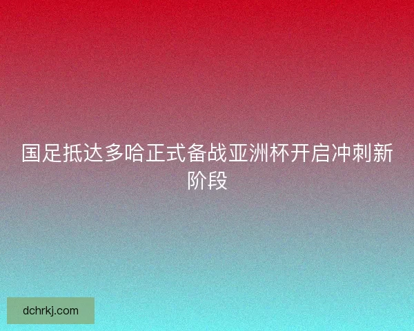 国足抵达多哈正式备战亚洲杯开启冲刺新阶段 国足抵达多哈正式备战亚洲杯开启冲刺新阶段