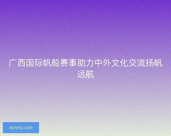 广西国际帆船赛事助力中外文化交流扬帆远航 广西国际帆船赛事助力中外文化交流扬帆远航