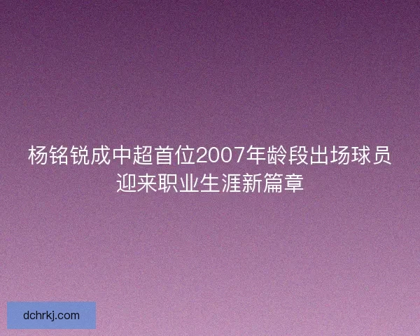 杨铭锐成中超首位2007年龄段出场球员迎来职业生涯新篇章