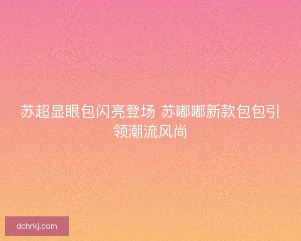 苏超显眼包闪亮登场 苏嘟嘟新款包包引领潮流风尚