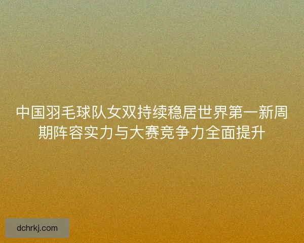 中国羽毛球队女双持续稳居世界第一新周期阵容实力与大赛竞争力全面提升