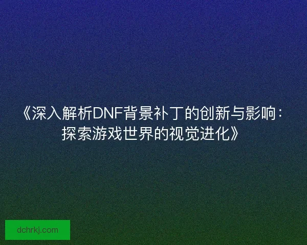 《深入解析DNF背景补丁的创新与影响:探索游戏世界的视觉进化》 《深入解析DNF背景补丁的创新与影响:探索游戏世界的视觉进化》